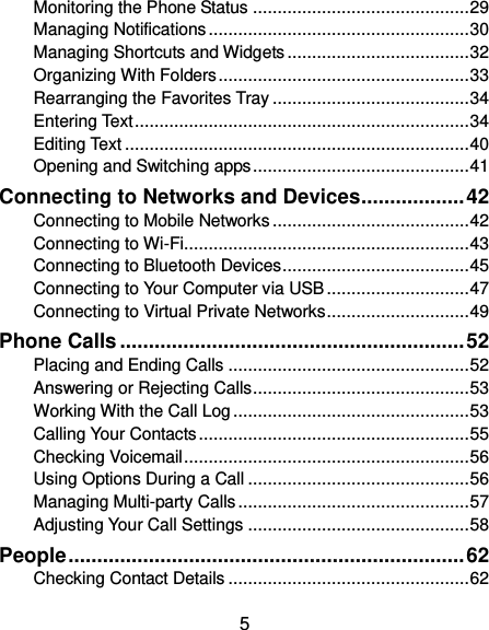  5 Monitoring the Phone Status ............................................ 29 Managing Notifications ..................................................... 30 Managing Shortcuts and Widgets ..................................... 32 Organizing With Folders ................................................... 33 Rearranging the Favorites Tray ........................................ 34 Entering Text .................................................................... 34 Editing Text ...................................................................... 40 Opening and Switching apps ............................................ 41 Connecting to Networks and Devices .................. 42 Connecting to Mobile Networks ........................................ 42 Connecting to Wi-Fi .......................................................... 43 Connecting to Bluetooth Devices ...................................... 45 Connecting to Your Computer via USB ............................. 47 Connecting to Virtual Private Networks ............................. 49 Phone Calls ............................................................ 52 Placing and Ending Calls ................................................. 52 Answering or Rejecting Calls ............................................ 53 Working With the Call Log ................................................ 53 Calling Your Contacts ....................................................... 55 Checking Voicemail .......................................................... 56 Using Options During a Call ............................................. 56 Managing Multi-party Calls ............................................... 57 Adjusting Your Call Settings ............................................. 58 People ..................................................................... 62 Checking Contact Details ................................................. 62 