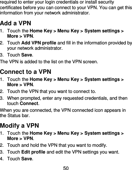  50 required to enter your login credentials or install security certificates before you can connect to your VPN. You can get this information from your network administrator. Add a VPN 1.  Touch the Home Key &gt; Menu Key &gt; System settings &gt; More &gt; VPN. 2.  Touch Add VPN profile and fill in the information provided by your network administrator. 3.  Touch Save. The VPN is added to the list on the VPN screen. Connect to a VPN 1.  Touch the Home Key &gt; Menu Key &gt; System settings &gt; More &gt; VPN. 2.  Touch the VPN that you want to connect to. 3.  When prompted, enter any requested credentials, and then touch Connect.   When you are connected, the VPN connected icon appears in the Status bar. Modify a VPN 1.  Touch the Home Key &gt; Menu Key &gt; System settings &gt; More &gt; VPN. 2.  Touch and hold the VPN that you want to modify. 3.  Touch Edit profile and edit the VPN settings you want. 4.  Touch Save. 