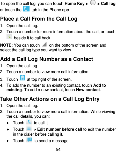  54 To open the call log, you can touch Home Key &gt;    &gt; Call log or touch the    tab in the Phone app. Place a Call From the Call Log 1.  Open the call log. 2.  Touch a number for more information about the call, or touch   beside it to call back. NOTE: You can touch    on the bottom of the screen and select the call log type you want to view. Add a Call Log Number as a Contact 1.  Open the call log. 2.  Touch a number to view more call information. 3.  Touch    at top right of the screen. 4.  To add the number to an existing contact, touch Add to existing. To add a new contact, touch New contact. Take Other Actions on a Call Log Entry 1.  Open the call log. 2.  Touch a number to view more call information. While viewing the call details, you can:  Touch    to call it.  Touch    &gt; Edit number before call to edit the number in the dialer before calling it.  Touch    to send a message. 