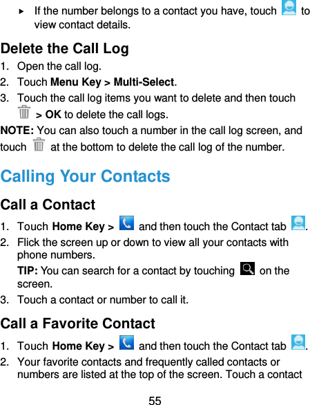  55  If the number belongs to a contact you have, touch    to view contact details. Delete the Call Log 1.  Open the call log. 2.  Touch Menu Key &gt; Multi-Select. 3.  Touch the call log items you want to delete and then touch  &gt; OK to delete the call logs. NOTE: You can also touch a number in the call log screen, and touch    at the bottom to delete the call log of the number. Calling Your Contacts Call a Contact 1.  Touch Home Key &gt;    and then touch the Contact tab  . 2.  Flick the screen up or down to view all your contacts with phone numbers. TIP: You can search for a contact by touching    on the screen. 3.  Touch a contact or number to call it. Call a Favorite Contact 1.  Touch Home Key &gt;    and then touch the Contact tab  . 2.  Your favorite contacts and frequently called contacts or numbers are listed at the top of the screen. Touch a contact 