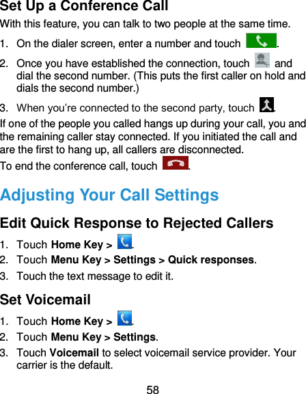  58 Set Up a Conference Call With this feature, you can talk to two people at the same time.   1.  On the dialer screen, enter a number and touch  . 2.  Once you have established the connection, touch    and dial the second number. (This puts the first caller on hold and dials the second number.) 3. When you’re connected to the second party, touch  . If one of the people you called hangs up during your call, you and the remaining caller stay connected. If you initiated the call and are the first to hang up, all callers are disconnected. To end the conference call, touch  .   Adjusting Your Call Settings Edit Quick Response to Rejected Callers 1.  Touch Home Key &gt;  . 2.  Touch Menu Key &gt; Settings &gt; Quick responses. 3.  Touch the text message to edit it. Set Voicemail 1.  Touch Home Key &gt;  . 2.  Touch Menu Key &gt; Settings. 3.  Touch Voicemail to select voicemail service provider. Your carrier is the default.     