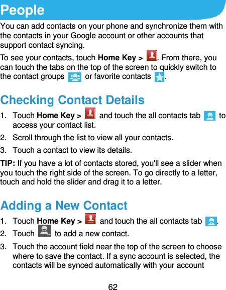  62 People You can add contacts on your phone and synchronize them with the contacts in your Google account or other accounts that support contact syncing. To see your contacts, touch Home Key &gt;  . From there, you can touch the tabs on the top of the screen to quickly switch to the contact groups    or favorite contacts  . Checking Contact Details 1.  Touch Home Key &gt;    and touch the all contacts tab    to access your contact list. 2.  Scroll through the list to view all your contacts. 3.  Touch a contact to view its details. TIP: If you have a lot of contacts stored, you&apos;ll see a slider when you touch the right side of the screen. To go directly to a letter, touch and hold the slider and drag it to a letter. Adding a New Contact 1.  Touch Home Key &gt;    and touch the all contacts tab  . 2.  Touch    to add a new contact. 3.  Touch the account field near the top of the screen to choose where to save the contact. If a sync account is selected, the contacts will be synced automatically with your account 