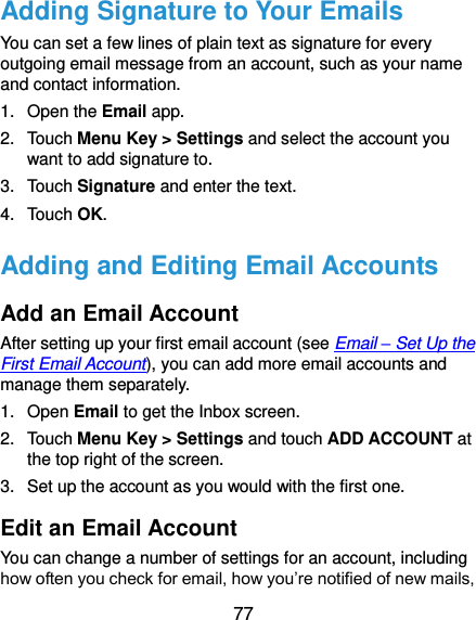  77 Adding Signature to Your Emails You can set a few lines of plain text as signature for every outgoing email message from an account, such as your name and contact information.   1.  Open the Email app. 2.  Touch Menu Key &gt; Settings and select the account you want to add signature to. 3.  Touch Signature and enter the text. 4.  Touch OK. Adding and Editing Email Accounts Add an Email Account After setting up your first email account (see Email – Set Up the First Email Account), you can add more email accounts and manage them separately. 1.  Open Email to get the Inbox screen. 2.  Touch Menu Key &gt; Settings and touch ADD ACCOUNT at the top right of the screen. 3.  Set up the account as you would with the first one. Edit an Email Account You can change a number of settings for an account, including how often you check for email, how you’re notified of new mails, 