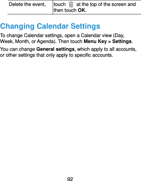  92 Delete the event, touch    at the top of the screen and then touch OK. Changing Calendar Settings To change Calendar settings, open a Calendar view (Day, Week, Month, or Agenda). Then touch Menu Key &gt; Settings. You can change General settings, which apply to all accounts, or other settings that only apply to specific accounts.            