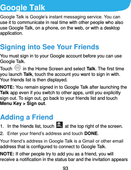  93 Google Talk   Google Talk is Google’s instant messaging service. You can use it to communicate in real time with other people who also use Google Talk, on a phone, on the web, or with a desktop application. Signing into See Your Friends You must sign in to your Google account before you can use Google Talk.   Touch    in the Home Screen and select Talk. The first time you launch Talk, touch the account you want to sign in with. Your friends list is then displayed.   NOTE: You remain signed in to Google Talk after launching the Talk app even if you switch to other apps, until you explicitly sign out. To sign out, go back to your friends list and touch Menu Key &gt; Sign out. Adding a Friend 1.  In the friends list, touch    at the top right of the screen.   2. Enter your friend’s address and touch DONE. Your friend’s address in Google Talk is a Gmail or other email address that is configured to connect to Google Talk. NOTE: If other people try to add you as a friend, you will receive a notification in the status bar and the invitation appears 