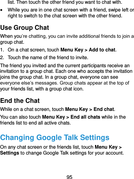 95 list. Then touch the other friend you want to chat with.  While you are in one chat screen with a friend, swipe left or right to switch to the chat screen with the other friend. Use Group Chat When you’re chatting, you can invite additional friends to join a group chat. 1.  On a chat screen, touch Menu Key &gt; Add to chat. 2.  Touch the name of the friend to invite. The friend you invited and the current participants receive an invitation to a group chat. Each one who accepts the invitation joins the group chat. In a group chat, everyone can see everyone else’s messages. Group chats appear at the top of your friends list, with a group chat icon. End the Chat While on a chat screen, touch Menu Key &gt; End chat. You can also touch Menu Key &gt; End all chats while in the friends list to end all active chats. Changing Google Talk Settings On any chat screen or the friends list, touch Menu Key &gt; Settings to change Google Talk settings for your account.  