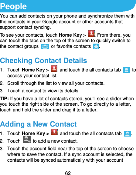  62 People You can add contacts on your phone and synchronize them with the contacts in your Google account or other accounts that support contact syncing. To see your contacts, touch Home Key &gt;  . From there, you can touch the tabs on the top of the screen to quickly switch to the contact groups   or favorite contacts  . Checking Contact Details 1. Touch Home Key &gt;   and touch the all contacts tab   to access your contact list. 2.  Scroll through the list to view all your contacts. 3.  Touch a contact to view its details. TIP: If you have a lot of contacts stored, you&apos;ll see a slider when you touch the right side of the screen. To go directly to a letter, touch and hold the slider and drag it to a letter. Adding a New Contact 1. Touch Home Key &gt;   and touch the all contacts tab  . 2. Touch    to add a new contact. 3.  Touch the account field near the top of the screen to choose where to save the contact. If a sync account is selected, the contacts will be synced automatically with your account 