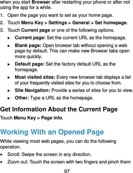  97 when you start Browser after restarting your phone or after not using the app for a while. 1.  Open the page you want to set as your home page. 2. Touch Menu Key &gt; Settings &gt; General &gt; Set homepage. 3. Touch Current page or one of the following options.    Current page: Set the current URL as the homepage.  Blank page: Open browser tab without opening a web page by default. This can make new Browser tabs open more quickly.  Default page: Set the factory default URL as the homepage.  Most visited sites: Every new browser tab displays a list of your frequently visited sites for you to choose from.  Site Navigation: Provide a series of sites for you to view.  Other: Type a URL as the homepage. Get Information About the Current Page Touch Menu Key &gt; Page info. Working With an Opened Page While viewing most web pages, you can do the following operation.  Scroll: Swipe the screen in any direction.  Zoom out: Touch the screen with two fingers and pinch them 