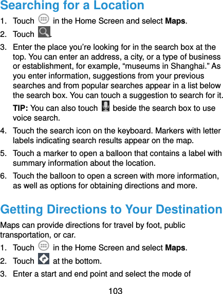  103 Searching for a Location 1. Touch    in the Home Screen and select Maps. 2. Touch  . 3.  Enter the place you’re looking for in the search box at the top. You can enter an address, a city, or a type of business or establishment, for example, “museums in Shanghai.” As you enter information, suggestions from your previous searches and from popular searches appear in a list below the search box. You can touch a suggestion to search for it. TIP: You can also touch    beside the search box to use voice search. 4.  Touch the search icon on the keyboard. Markers with letter labels indicating search results appear on the map. 5.  Touch a marker to open a balloon that contains a label with summary information about the location. 6.  Touch the balloon to open a screen with more information, as well as options for obtaining directions and more. Getting Directions to Your Destination Maps can provide directions for travel by foot, public transportation, or car.   1. Touch    in the Home Screen and select Maps. 2. Touch   at the bottom. 3.  Enter a start and end point and select the mode of 