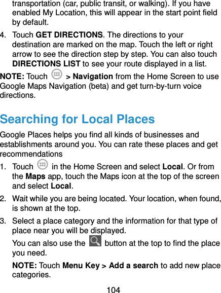  104 transportation (car, public transit, or walking). If you have enabled My Location, this will appear in the start point field by default. 4. Touch GET DIRECTIONS. The directions to your destination are marked on the map. Touch the left or right arrow to see the direction step by step. You can also touch DIRECTIONS LIST to see your route displayed in a list. NOTE: Touch   &gt; Navigation from the Home Screen to use Google Maps Navigation (beta) and get turn-by-turn voice directions. Searching for Local Places Google Places helps you find all kinds of businesses and establishments around you. You can rate these places and get recommendations 1. Touch    in the Home Screen and select Local. Or from the Maps app, touch the Maps icon at the top of the screen and select Local.  2.  Wait while you are being located. Your location, when found, is shown at the top. 3.  Select a place category and the information for that type of place near you will be displayed. You can also use the    button at the top to find the place you need. NOTE: Touch Menu Key &gt; Add a search to add new place categories. 
