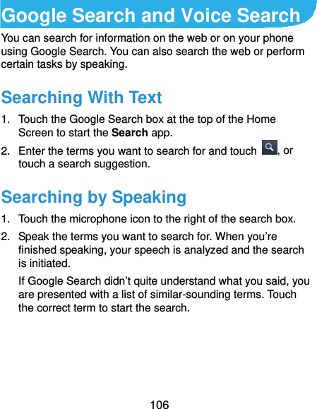  106 Google Search and Voice Search You can search for information on the web or on your phone using Google Search. You can also search the web or perform certain tasks by speaking. Searching With Text 1.  Touch the Google Search box at the top of the Home Screen to start the Search app. 2.  Enter the terms you want to search for and touch  , or touch a search suggestion. Searching by Speaking 1.  Touch the microphone icon to the right of the search box. 2.  Speak the terms you want to search for. When you’re finished speaking, your speech is analyzed and the search is initiated. If Google Search didn’t quite understand what you said, you are presented with a list of similar-sounding terms. Touch the correct term to start the search. 