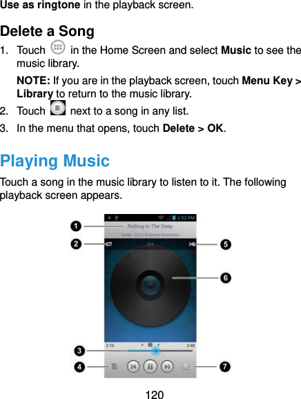  120 Use as ringtone in the playback screen. Delete a Song 1. Touch    in the Home Screen and select Music to see the music library. NOTE: If you are in the playback screen, touch Menu Key &gt; Library to return to the music library. 2. Touch    next to a song in any list. 3.  In the menu that opens, touch Delete &gt; OK. Playing Music Touch a song in the music library to listen to it. The following playback screen appears.  