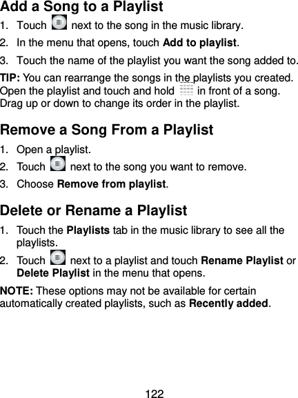  122 Add a Song to a Playlist 1. Touch    next to the song in the music library. 2.  In the menu that opens, touch Add to playlist. 3.  Touch the name of the playlist you want the song added to. TIP: You can rearrange the songs in the playlists you created. Open the playlist and touch and hold    in front of a song. Drag up or down to change its order in the playlist. Remove a Song From a Playlist 1.  Open a playlist. 2. Touch    next to the song you want to remove. 3. Choose Remove from playlist. Delete or Rename a Playlist 1. Touch the Playlists tab in the music library to see all the playlists. 2. Touch    next to a playlist and touch Rename Playlist or Delete Playlist in the menu that opens. NOTE: These options may not be available for certain automatically created playlists, such as Recently added.   