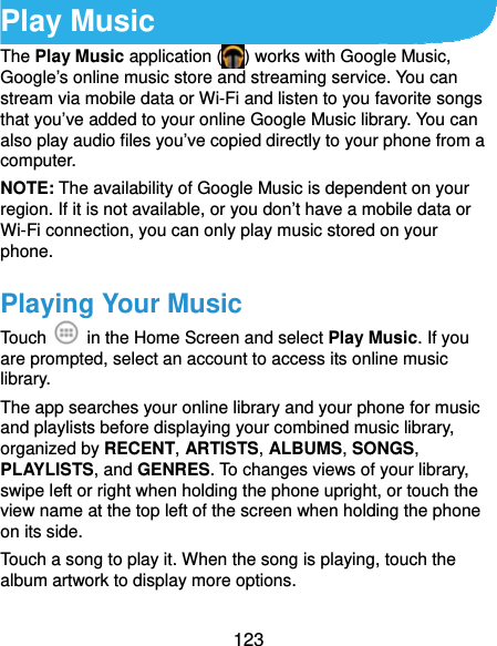  123 Play Music The Play Music application ( ) works with Google Music, Google’s online music store and streaming service. You can stream via mobile data or Wi-Fi and listen to you favorite songs that you’ve added to your online Google Music library. You can also play audio files you’ve copied directly to your phone from a computer. NOTE: The availability of Google Music is dependent on your region. If it is not available, or you don’t have a mobile data or Wi-Fi connection, you can only play music stored on your phone. Playing Your Music Touch    in the Home Screen and select Play Music. If you are prompted, select an account to access its online music library. The app searches your online library and your phone for music and playlists before displaying your combined music library, organized by RECENT, ARTISTS, ALBUMS, SONGS, PLAYLISTS, and GENRES. To changes views of your library, swipe left or right when holding the phone upright, or touch the view name at the top left of the screen when holding the phone on its side. Touch a song to play it. When the song is playing, touch the album artwork to display more options. 