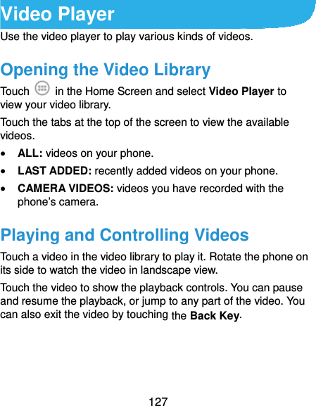  127 Video Player Use the video player to play various kinds of videos. Opening the Video Library Touch    in the Home Screen and select Video Player to view your video library. Touch the tabs at the top of the screen to view the available videos.  ALL: videos on your phone.  LAST ADDED: recently added videos on your phone.  CAMERA VIDEOS: videos you have recorded with the phone’s camera. Playing and Controlling Videos Touch a video in the video library to play it. Rotate the phone on its side to watch the video in landscape view. Touch the video to show the playback controls. You can pause and resume the playback, or jump to any part of the video. You can also exit the video by touching the Back Key.  