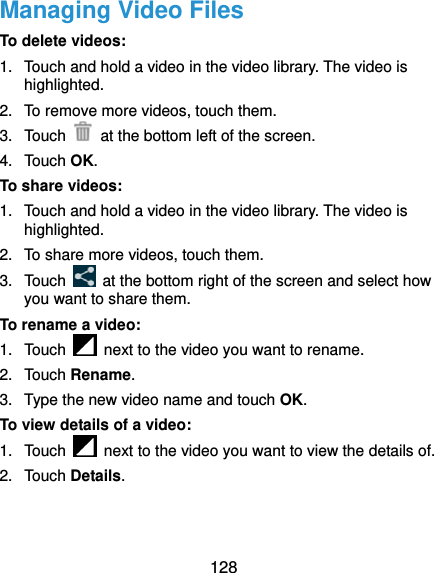  128 Managing Video Files To delete videos: 1.  Touch and hold a video in the video library. The video is highlighted. 2.  To remove more videos, touch them. 3. Touch    at the bottom left of the screen. 4. Touch OK. To share videos: 1.  Touch and hold a video in the video library. The video is highlighted. 2.  To share more videos, touch them. 3. Touch    at the bottom right of the screen and select how you want to share them. To rename a video: 1. Touch    next to the video you want to rename. 2. Touch Rename. 3.  Type the new video name and touch OK. To view details of a video: 1. Touch    next to the video you want to view the details of. 2. Touch Details.   