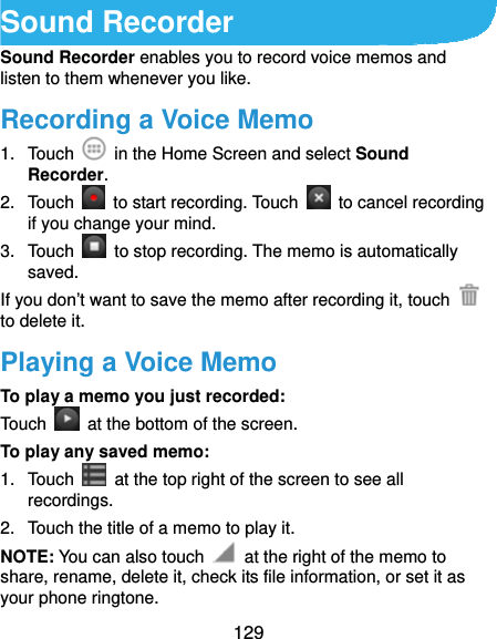  129 Sound Recorder Sound Recorder enables you to record voice memos and listen to them whenever you like. Recording a Voice Memo 1. Touch    in the Home Screen and select Sound Recorder. 2. Touch    to start recording. Touch    to cancel recording if you change your mind. 3. Touch    to stop recording. The memo is automatically saved. If you don’t want to save the memo after recording it, touch   to delete it. Playing a Voice Memo To play a memo you just recorded: Touch    at the bottom of the screen. To play any saved memo: 1. Touch    at the top right of the screen to see all recordings. 2.  Touch the title of a memo to play it. NOTE: You can also touch    at the right of the memo to share, rename, delete it, check its file information, or set it as your phone ringtone. 
