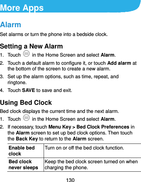  130 More Apps Alarm Set alarms or turn the phone into a bedside clock. Setting a New Alarm 1. Touch    in the Home Screen and select Alarm. 2.  Touch a default alarm to configure it, or touch Add alarm at the bottom of the screen to create a new alarm. 3.  Set up the alarm options, such as time, repeat, and ringtone. 4. Touch SAVE to save and exit. Using Bed Clock Bed clock displays the current time and the next alarm. 1. Touch    in the Home Screen and select Alarm. 2.  If necessary, touch Menu Key &gt; Bed Clock Preferences in the Alarm screen to set up bed clock options. Then touch the Back Key to return to the Alarm screen. Enable bed clock Turn on or off the bed clock function. Bed clock never sleeps Keep the bed clock screen turned on when charging the phone. 