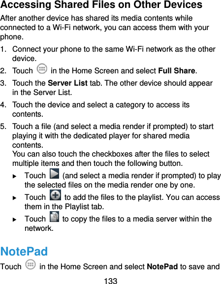  133 Accessing Shared Files on Other Devices After another device has shared its media contents while connected to a Wi-Fi network, you can access them with your phone. 1.  Connect your phone to the same Wi-Fi network as the other device. 2. Touch    in the Home Screen and select Full Share. 3. Touch the Server List tab. The other device should appear in the Server List. 4.  Touch the device and select a category to access its contents. 5.  Touch a file (and select a media render if prompted) to start playing it with the dedicated player for shared media contents. You can also touch the checkboxes after the files to select multiple items and then touch the following button.  Touch    (and select a media render if prompted) to play the selected files on the media render one by one.  Touch    to add the files to the playlist. You can access them in the Playlist tab.  Touch    to copy the files to a media server within the network. NotePad Touch    in the Home Screen and select NotePad to save and 