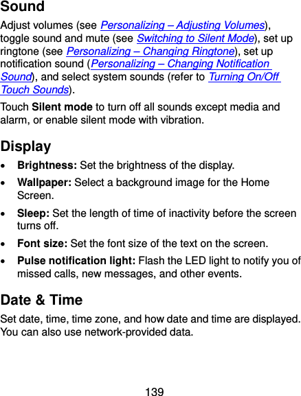  139 Sound Adjust volumes (see Personalizing – Adjusting Volumes), toggle sound and mute (see Switching to Silent Mode), set up ringtone (see Personalizing – Changing Ringtone), set up notification sound (Personalizing – Changing Notification Sound), and select system sounds (refer to Turning On/Off Touch Sounds). Touch Silent mode to turn off all sounds except media and alarm, or enable silent mode with vibration. Display  Brightness: Set the brightness of the display.  Wallpaper: Select a background image for the Home Screen.  Sleep: Set the length of time of inactivity before the screen turns off.  Font size: Set the font size of the text on the screen.  Pulse notification light: Flash the LED light to notify you of missed calls, new messages, and other events. Date &amp; Time Set date, time, time zone, and how date and time are displayed. You can also use network-provided data. 