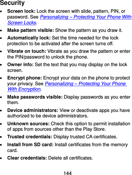  144 Security  Screen lock: Lock the screen with slide, pattern, PIN, or password. See Personalizing – Protecting Your Phone With Screen Locks.  Make pattern visible: Show the pattern as you draw it.  Automatically lock: Set the time needed for the lock protection to be activated after the screen turns off.  Vibrate on touch: Vibrate as you draw the pattern or enter the PIN/password to unlock the phone.  Owner info: Set the text that you may display on the lock screen.  Encrypt phone: Encrypt your data on the phone to protect your privacy. See Personalizing – Protecting Your Phone With Encryption.  Make passwords visible: Display passwords as you enter them.  Device administrators: View or deactivate apps you have authorized to be device administrators.  Unknown sources: Check this option to permit installation of apps from sources other than the Play Store.  Trusted credentials: Display trusted CA certificates.  Install from SD card: Install certificates from the memory card.  Clear credentials: Delete all certificates. 