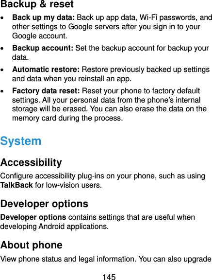  145 Backup &amp; reset  Back up my data: Back up app data, Wi-Fi passwords, and other settings to Google servers after you sign in to your Google account.  Backup account: Set the backup account for backup your data.  Automatic restore: Restore previously backed up settings and data when you reinstall an app.  Factory data reset: Reset your phone to factory default settings. All your personal data from the phone’s internal storage will be erased. You can also erase the data on the memory card during the process. System Accessibility Configure accessibility plug-ins on your phone, such as using TalkBack for low-vision users. Developer options Developer options contains settings that are useful when developing Android applications. About phone View phone status and legal information. You can also upgrade 