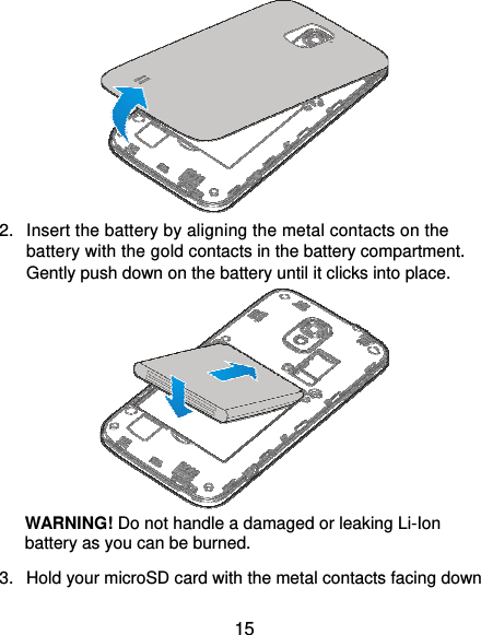  15  2.  Insert the battery by aligning the metal contacts on the battery with the gold contacts in the battery compartment. Gently push down on the battery until it clicks into place.    WARNING! Do not handle a damaged or leaking Li-Ion battery as you can be burned. 3.  Hold your microSD card with the metal contacts facing down 
