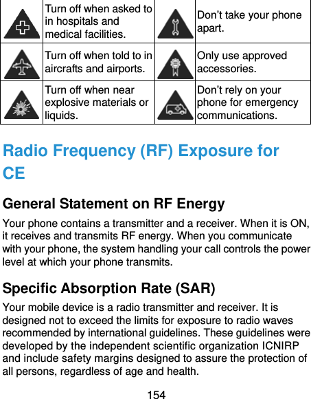  154  Turn off when asked to in hospitals and medical facilities. Don’t take your phone apart.  Turn off when told to in aircrafts and airports. Only use approved accessories.  Turn off when near explosive materials or liquids. Don’t rely on your phone for emergency communications.  Radio Frequency (RF) Exposure for CE General Statement on RF Energy Your phone contains a transmitter and a receiver. When it is ON, it receives and transmits RF energy. When you communicate with your phone, the system handling your call controls the power level at which your phone transmits. Specific Absorption Rate (SAR) Your mobile device is a radio transmitter and receiver. It is designed not to exceed the limits for exposure to radio waves recommended by international guidelines. These guidelines were developed by the independent scientific organization ICNIRP and include safety margins designed to assure the protection of all persons, regardless of age and health. 