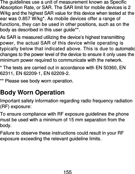  155 The guidelines use a unit of measurement known as Specific Absorption Rate, or SAR. The SAR limit for mobile devices is 2 W/kg and the highest SAR value for this device when tested at the ear was 0.857 W/kg*. As mobile devices offer a range of functions, they can be used in other positions, such as on the body as described in this user guide**. As SAR is measured utilizing the device’s highest transmitting power, the actual SAR of this device while operating is typically below that indicated above. This is due to automatic changes to the power level of the device to ensure it only uses the minimum power required to communicate with the network. * The tests are carried out in accordance with EN 50360, EN 62311, EN 62209-1, EN 62209-2. ** Please see body worn operation. Body Worn Operation Important safety information regarding radio frequency radiation (RF) exposure: To ensure compliance with RF exposure guidelines the phone must be used with a minimum of 15 mm separation from the body. Failure to observe these instructions could result in your RF exposure exceeding the relevant guideline limits. 