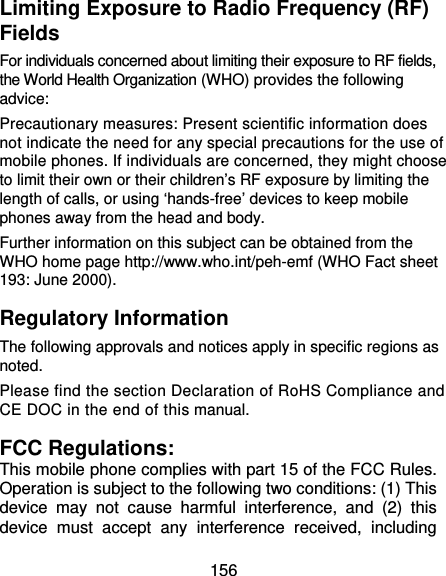  156 Limiting Exposure to Radio Frequency (RF) Fields For individuals concerned about limiting their exposure to RF fields, the World Health Organization (WHO) provides the following advice: Precautionary measures: Present scientific information does not indicate the need for any special precautions for the use of mobile phones. If individuals are concerned, they might choose to limit their own or their children’s RF exposure by limiting the length of calls, or using ‘hands-free’ devices to keep mobile phones away from the head and body. Further information on this subject can be obtained from the WHO home page http://www.who.int/peh-emf (WHO Fact sheet 193: June 2000). Regulatory Information The following approvals and notices apply in specific regions as noted. Please find the section Declaration of RoHS Compliance and CE DOC in the end of this manual. FCC Regulations: This mobile phone complies with part 15 of the FCC Rules. Operation is subject to the following two conditions: (1) This device may not cause harmful interference, and (2) this device must accept any interference received, including 
