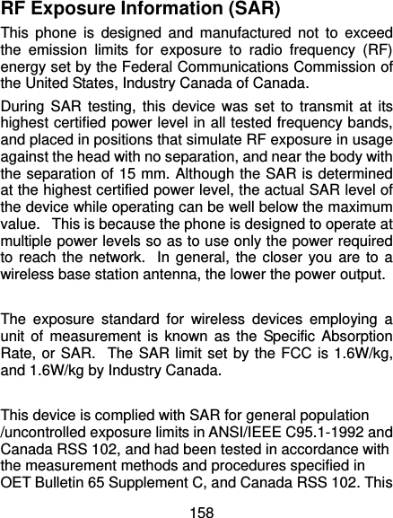  158 RF Exposure Information (SAR) This phone is designed and manufactured not to exceed the emission limits for exposure to radio frequency (RF) energy set by the Federal Communications Commission of the United States, Industry Canada of Canada.   During SAR testing, this device was set to transmit at its highest certified power level in all tested frequency bands, and placed in positions that simulate RF exposure in usage against the head with no separation, and near the body with the separation of 15 mm. Although the SAR is determined at the highest certified power level, the actual SAR level of the device while operating can be well below the maximum value.   This is because the phone is designed to operate at multiple power levels so as to use only the power required to reach the network.  In general, the closer you are to a wireless base station antenna, the lower the power output.  The exposure standard for wireless devices employing a unit of measurement is known as the Specific Absorption Rate, or SAR.  The SAR limit set by the FCC is 1.6W/kg, and 1.6W/kg by Industry Canada.     This device is complied with SAR for general population /uncontrolled exposure limits in ANSI/IEEE C95.1-1992 and Canada RSS 102, and had been tested in accordance with the measurement methods and procedures specified in OET Bulletin 65 Supplement C, and Canada RSS 102. This 