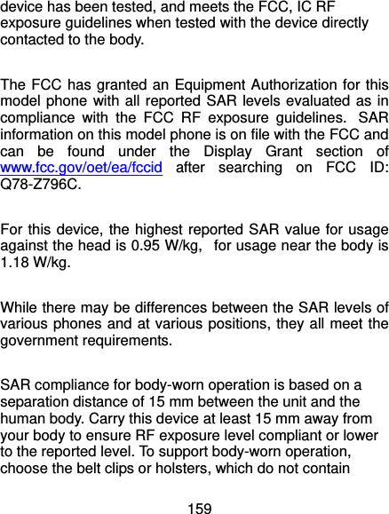  159 device has been tested, and meets the FCC, IC RF exposure guidelines when tested with the device directly contacted to the body.    The FCC has granted an Equipment Authorization for this model phone with all reported SAR levels evaluated as in compliance with the FCC RF exposure guidelines.  SAR information on this model phone is on file with the FCC and can be found under the Display Grant section of www.fcc.gov/oet/ea/fccid after searching on FCC ID: Q78-Z796C.  For this device, the highest reported SAR value for usage against the head is 0.95 W/kg,   for usage near the body is 1.18 W/kg.  While there may be differences between the SAR levels of various phones and at various positions, they all meet the government requirements.  SAR compliance for body-worn operation is based on a separation distance of 15 mm between the unit and the human body. Carry this device at least 15 mm away from your body to ensure RF exposure level compliant or lower to the reported level. To support body-worn operation, choose the belt clips or holsters, which do not contain 