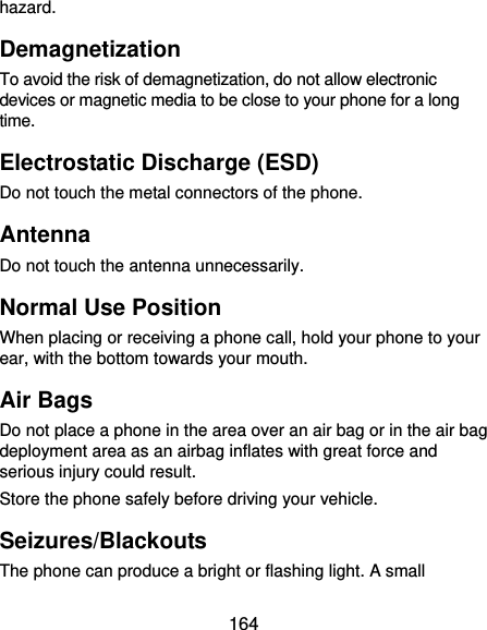  164 hazard. Demagnetization To avoid the risk of demagnetization, do not allow electronic devices or magnetic media to be close to your phone for a long time. Electrostatic Discharge (ESD) Do not touch the metal connectors of the phone. Antenna Do not touch the antenna unnecessarily. Normal Use Position When placing or receiving a phone call, hold your phone to your ear, with the bottom towards your mouth. Air Bags Do not place a phone in the area over an air bag or in the air bag deployment area as an airbag inflates with great force and serious injury could result. Store the phone safely before driving your vehicle. Seizures/Blackouts The phone can produce a bright or flashing light. A small 
