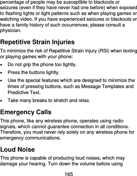  165 percentage of people may be susceptible to blackouts or seizures (even if they have never had one before) when exposed to flashing lights or light patterns such as when playing games or watching video. If you have experienced seizures or blackouts or have a family history of such occurrences, please consult a physician. Repetitive Strain Injuries To minimize the risk of Repetitive Strain Injury (RSI) when texting or playing games with your phone:  Do not grip the phone too tightly.  Press the buttons lightly.  Use the special features which are designed to minimize the times of pressing buttons, such as Message Templates and Predictive Text.  Take many breaks to stretch and relax. Emergency Calls This phone, like any wireless phone, operates using radio signals, which cannot guarantee connection in all conditions. Therefore, you must never rely solely on any wireless phone for emergency communications. Loud Noise This phone is capable of producing loud noises, which may damage your hearing. Turn down the volume before using 