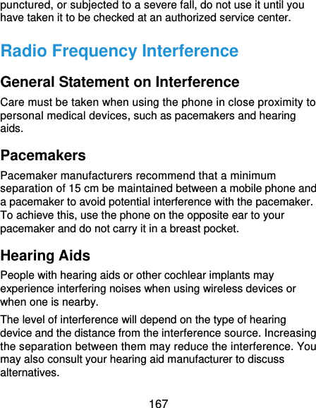  167 punctured, or subjected to a severe fall, do not use it until you have taken it to be checked at an authorized service center. Radio Frequency Interference General Statement on Interference Care must be taken when using the phone in close proximity to personal medical devices, such as pacemakers and hearing aids. Pacemakers Pacemaker manufacturers recommend that a minimum separation of 15 cm be maintained between a mobile phone and a pacemaker to avoid potential interference with the pacemaker. To achieve this, use the phone on the opposite ear to your pacemaker and do not carry it in a breast pocket. Hearing Aids People with hearing aids or other cochlear implants may experience interfering noises when using wireless devices or when one is nearby. The level of interference will depend on the type of hearing device and the distance from the interference source. Increasing the separation between them may reduce the interference. You may also consult your hearing aid manufacturer to discuss alternatives. 