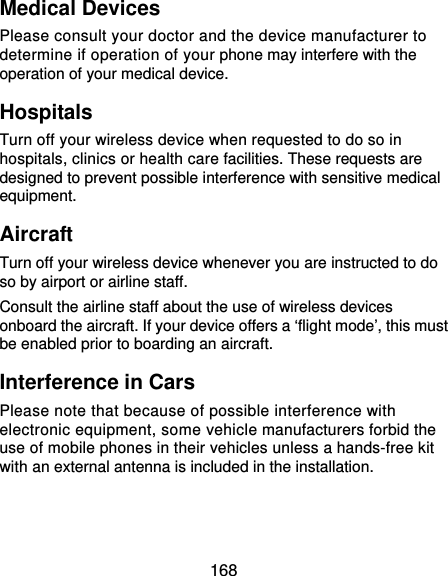  168 Medical Devices Please consult your doctor and the device manufacturer to determine if operation of your phone may interfere with the operation of your medical device. Hospitals Turn off your wireless device when requested to do so in hospitals, clinics or health care facilities. These requests are designed to prevent possible interference with sensitive medical equipment. Aircraft Turn off your wireless device whenever you are instructed to do so by airport or airline staff. Consult the airline staff about the use of wireless devices onboard the aircraft. If your device offers a ‘flight mode’, this must be enabled prior to boarding an aircraft. Interference in Cars Please note that because of possible interference with electronic equipment, some vehicle manufacturers forbid the use of mobile phones in their vehicles unless a hands-free kit with an external antenna is included in the installation. 