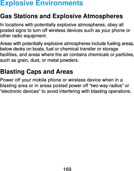  169 Explosive Environments Gas Stations and Explosive Atmospheres In locations with potentially explosive atmospheres, obey all posted signs to turn off wireless devices such as your phone or other radio equipment. Areas with potentially explosive atmospheres include fueling areas, below decks on boats, fuel or chemical transfer or storage facilities, and areas where the air contains chemicals or particles, such as grain, dust, or metal powders. Blasting Caps and Areas Power off your mobile phone or wireless device when in a blasting area or in areas posted power off “two-way radios” or “electronic devices” to avoid interfering with blasting operations. 