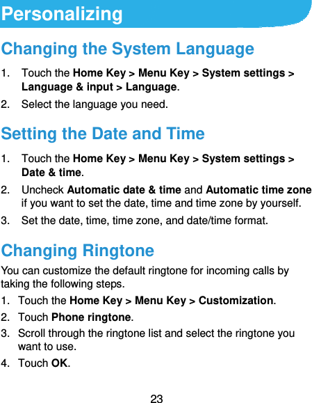  23 Personalizing Changing the System Language 1. Touch the Home Key &gt; Menu Key &gt; System settings &gt; Language &amp; input &gt; Language. 2.  Select the language you need. Setting the Date and Time 1. Touch the Home Key &gt; Menu Key &gt; System settings &gt; Date &amp; time. 2. Uncheck Automatic date &amp; time and Automatic time zone if you want to set the date, time and time zone by yourself. 3.  Set the date, time, time zone, and date/time format. Changing Ringtone You can customize the default ringtone for incoming calls by taking the following steps. 1. Touch the Home Key &gt; Menu Key &gt; Customization. 2. Touch Phone ringtone. 3.  Scroll through the ringtone list and select the ringtone you want to use. 4. Touch OK. 