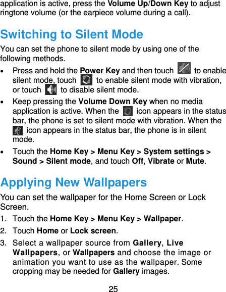  25 application is active, press the Volume Up/Down Key to adjust ringtone volume (or the earpiece volume during a call).   Switching to Silent Mode You can set the phone to silent mode by using one of the following methods.  Press and hold the Power Key and then touch   to enable silent mode, touch    to enable silent mode with vibration, or touch    to disable silent mode.  Keep pressing the Volume Down Key when no media application is active. When the    icon appears in the status bar, the phone is set to silent mode with vibration. When the   icon appears in the status bar, the phone is in silent mode.  Touch the Home Key &gt; Menu Key &gt; System settings &gt; Sound &gt; Silent mode, and touch Off, Vibrate or Mute. Applying New Wallpapers You can set the wallpaper for the Home Screen or Lock Screen. 1. Touch the Home Key &gt; Menu Key &gt; Wallpaper. 2. Touch Home or Lock screen. 3.  Select a wallpaper source from Gallery, Live Wallpapers, or Wallpapers and choose the image or animation you want to use as the wallpaper. Some cropping may be needed for Gallery images. 