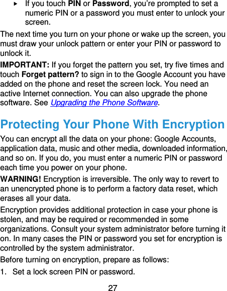  27  If you touch PIN or Password, you’re prompted to set a numeric PIN or a password you must enter to unlock your screen.  The next time you turn on your phone or wake up the screen, you must draw your unlock pattern or enter your PIN or password to unlock it. IMPORTANT: If you forget the pattern you set, try five times and touch Forget pattern? to sign in to the Google Account you have added on the phone and reset the screen lock. You need an active Internet connection. You can also upgrade the phone software. See Upgrading the Phone Software. Protecting Your Phone With Encryption You can encrypt all the data on your phone: Google Accounts, application data, music and other media, downloaded information, and so on. If you do, you must enter a numeric PIN or password each time you power on your phone. WARNING! Encryption is irreversible. The only way to revert to an unencrypted phone is to perform a factory data reset, which erases all your data. Encryption provides additional protection in case your phone is stolen, and may be required or recommended in some organizations. Consult your system administrator before turning it on. In many cases the PIN or password you set for encryption is controlled by the system administrator. Before turning on encryption, prepare as follows: 1.  Set a lock screen PIN or password. 