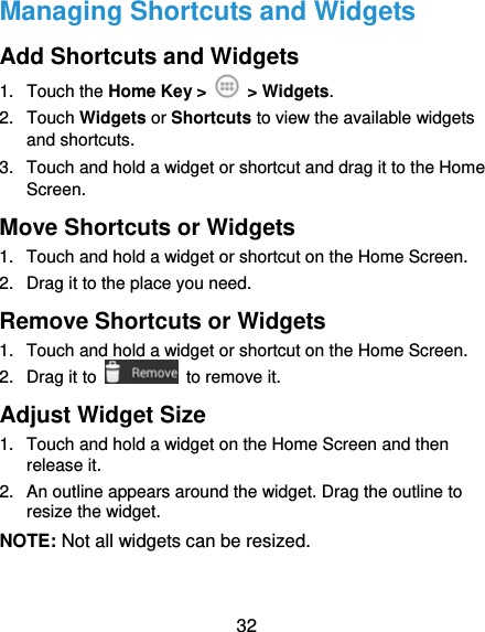  32 Managing Shortcuts and Widgets Add Shortcuts and Widgets 1. Touch the Home Key &gt;   &gt; Widgets. 2. Touch Widgets or Shortcuts to view the available widgets and shortcuts. 3.  Touch and hold a widget or shortcut and drag it to the Home Screen. Move Shortcuts or Widgets 1.  Touch and hold a widget or shortcut on the Home Screen. 2.  Drag it to the place you need. Remove Shortcuts or Widgets 1.  Touch and hold a widget or shortcut on the Home Screen. 2. Drag it to    to remove it. Adjust Widget Size 1.  Touch and hold a widget on the Home Screen and then release it. 2.  An outline appears around the widget. Drag the outline to resize the widget. NOTE: Not all widgets can be resized. 