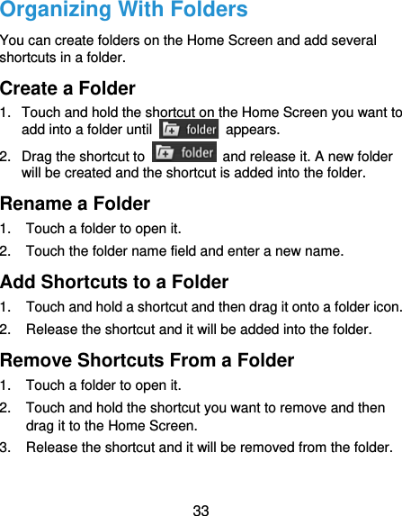  33 Organizing With Folders You can create folders on the Home Screen and add several shortcuts in a folder. Create a Folder 1.  Touch and hold the shortcut on the Home Screen you want to add into a folder until   appears. 2.  Drag the shortcut to    and release it. A new folder will be created and the shortcut is added into the folder. Rename a Folder 1.  Touch a folder to open it. 2.  Touch the folder name field and enter a new name. Add Shortcuts to a Folder 1.  Touch and hold a shortcut and then drag it onto a folder icon. 2.  Release the shortcut and it will be added into the folder. Remove Shortcuts From a Folder 1.  Touch a folder to open it. 2.  Touch and hold the shortcut you want to remove and then drag it to the Home Screen. 3.  Release the shortcut and it will be removed from the folder. 
