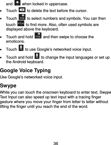  36 and    when locked in uppercase.  Touch    to delete the text before the cursor.  Touch    to select numbers and symbols. You can then touch    to find more. Also, often used symbols are displayed above the keyboard.     Touch and hold    and then swipe to choose the emoticons.  Touch    to use Google’s networked voice input.   Touch and hold    to change the input languages or set up the Android keyboard. Google Voice Typing Use Google’s networked voice input. Swype While you can touch the onscreen keyboard to enter text, Swype Text Input can also speed up text input with a tracing finger gesture where you move your finger from letter to letter without lifting the finger until you reach the end of the word.      