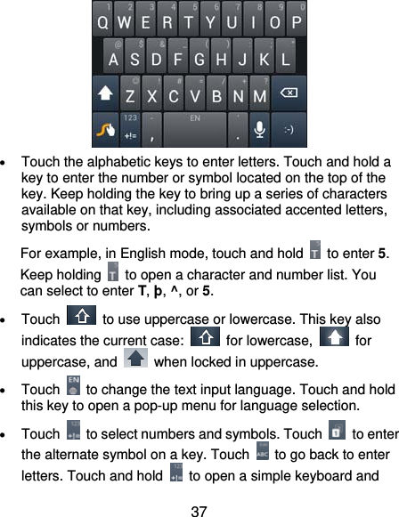  37   Touch the alphabetic keys to enter letters. Touch and hold a key to enter the number or symbol located on the top of the key. Keep holding the key to bring up a series of characters available on that key, including associated accented letters, symbols or numbers.   For example, in English mode, touch and hold   to enter 5. Keep holding    to open a character and number list. You can select to enter T, þ, ^, or 5.  Touch    to use uppercase or lowercase. This key also indicates the current case:   for lowercase,   for uppercase, and    when locked in uppercase.  Touch    to change the text input language. Touch and hold this key to open a pop-up menu for language selection.  Touch    to select numbers and symbols. Touch   to enter the alternate symbol on a key. Touch    to go back to enter letters. Touch and hold    to open a simple keyboard and 