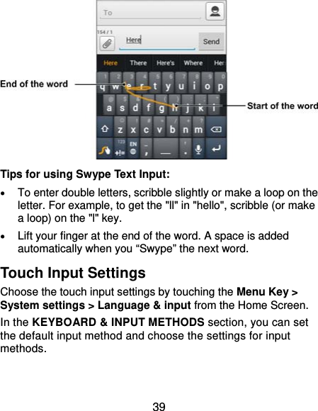  39           Tips for using Swype Text Input:  To enter double letters, scribble slightly or make a loop on the letter. For example, to get the &quot;ll&quot; in &quot;hello&quot;, scribble (or make a loop) on the &quot;l&quot; key.  Lift your finger at the end of the word. A space is added automatically when you “Swype” the next word. Touch Input Settings Choose the touch input settings by touching the Menu Key &gt; System settings &gt; Language &amp; input from the Home Screen. In the KEYBOARD &amp; INPUT METHODS section, you can set the default input method and choose the settings for input methods. 