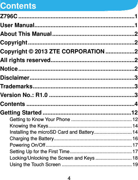  4 Contents Z796C ........................................................................ 1User Manual .............................................................. 1About This Manual ................................................... 2Copyright .................................................................. 2Copyright © 2013 ZTE CORPORATION .................. 2All rights reserved.................................................... 2Notice ........................................................................ 2Disclaimer ................................................................. 3Trademarks ............................................................... 3Version No.: R1.0 ..................................................... 3Contents ................................................................... 4Getting Started ....................................................... 12Getting to Know Your Phone ............................................. 12Knowing the Keys .............................................................. 14Installing the microSD Card and Battery ............................ 14Charging the Battery.......................................................... 16Powering On/Off ................................................................ 17Setting Up for the First Time .............................................. 17Locking/Unlocking the Screen and Keys ........................... 18Using the Touch Screen .................................................... 19