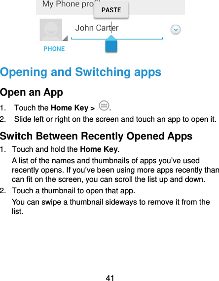  41  Opening and Switching apps Open an App 1. Touch the Home Key &gt;  . 2.  Slide left or right on the screen and touch an app to open it. Switch Between Recently Opened Apps 1.  Touch and hold the Home Key.  A list of the names and thumbnails of apps you’ve used recently opens. If you’ve been using more apps recently than can fit on the screen, you can scroll the list up and down. 2.  Touch a thumbnail to open that app. You can swipe a thumbnail sideways to remove it from the list.     