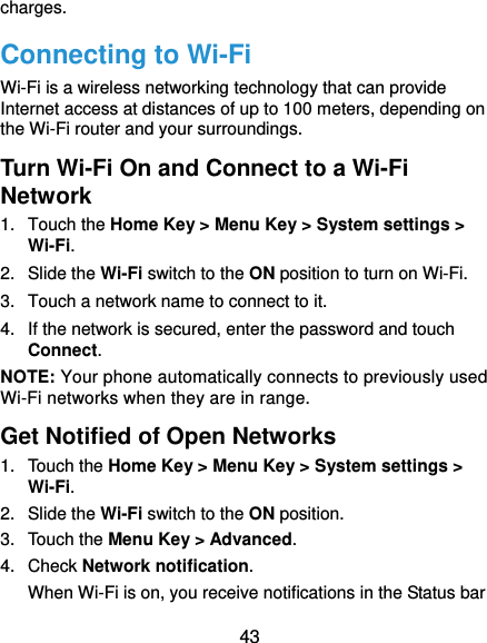 43 charges. Connecting to Wi-Fi Wi-Fi is a wireless networking technology that can provide Internet access at distances of up to 100 meters, depending on the Wi-Fi router and your surroundings. Turn Wi-Fi On and Connect to a Wi-Fi Network 1. Touch the Home Key &gt; Menu Key &gt; System settings &gt; Wi-Fi. 2. Slide the Wi-Fi switch to the ON position to turn on Wi-Fi.   3.  Touch a network name to connect to it. 4.  If the network is secured, enter the password and touch Connect. NOTE: Your phone automatically connects to previously used Wi-Fi networks when they are in range.   Get Notified of Open Networks 1. Touch the Home Key &gt; Menu Key &gt; System settings &gt; Wi-Fi. 2. Slide the Wi-Fi switch to the ON position. 3. Touch the Menu Key &gt; Advanced. 4. Check Network notification.  When Wi-Fi is on, you receive notifications in the Status bar 
