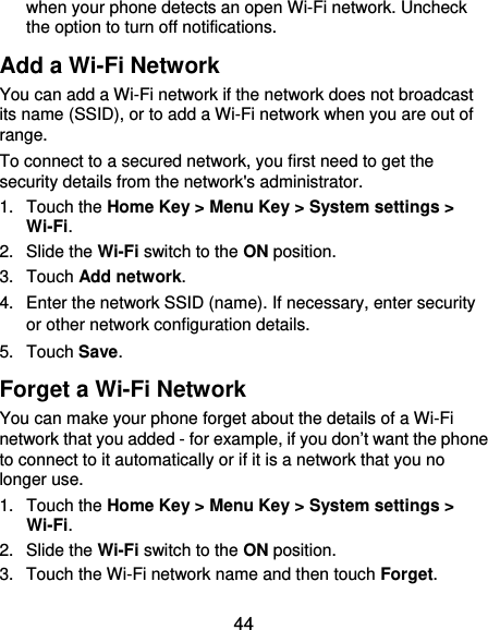  44 when your phone detects an open Wi-Fi network. Uncheck the option to turn off notifications. Add a Wi-Fi Network You can add a Wi-Fi network if the network does not broadcast its name (SSID), or to add a Wi-Fi network when you are out of range. To connect to a secured network, you first need to get the security details from the network&apos;s administrator. 1. Touch the Home Key &gt; Menu Key &gt; System settings &gt; Wi-Fi. 2. Slide the Wi-Fi switch to the ON position. 3. Touch Add network. 4.  Enter the network SSID (name). If necessary, enter security or other network configuration details. 5. Touch Save. Forget a Wi-Fi Network You can make your phone forget about the details of a Wi-Fi network that you added - for example, if you don’t want the phone to connect to it automatically or if it is a network that you no longer use.   1. Touch the Home Key &gt; Menu Key &gt; System settings &gt; Wi-Fi. 2. Slide the Wi-Fi switch to the ON position. 3.  Touch the Wi-Fi network name and then touch Forget. 