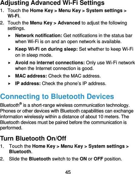  45 Adjusting Advanced Wi-Fi Settings 1. Touch the Home Key &gt; Menu Key &gt; System settings &gt; Wi-Fi. 2. Touch the Menu Key &gt; Advanced to adjust the following settings.  Network notification: Get notifications in the status bar when Wi-Fi is on and an open network is available.  Keep Wi-Fi on during sleep: Set whether to keep Wi-Fi on in sleep mode.  Avoid no internet connections: Only use Wi-Fi network when the Internet connection is good.  MAC address: Check the MAC address.  IP address: Check the phone’s IP address. Connecting to Bluetooth Devices Bluetooth® is a short-range wireless communication technology. Phones or other devices with Bluetooth capabilities can exchange information wirelessly within a distance of about 10 meters. The Bluetooth devices must be paired before the communication is performed. Turn Bluetooth On/Off 1. Touch the Home Key &gt; Menu Key &gt; System settings &gt; Bluetooth. 2. Slide the Bluetooth switch to the ON or OFF position. 